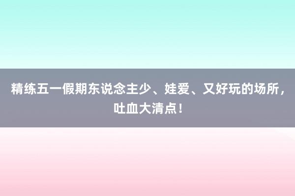 精练五一假期东说念主少、娃爱、又好玩的场所，吐血大清点！