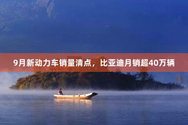 9月新动力车销量清点，比亚迪月销超40万辆