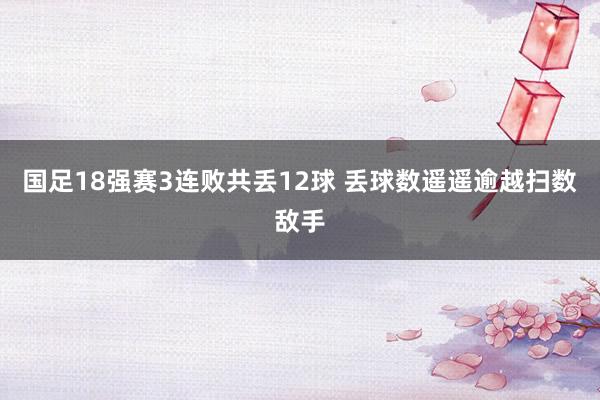 国足18强赛3连败共丢12球 丢球数遥遥逾越扫数敌手