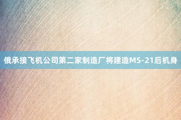 俄承接飞机公司第二家制造厂将建造MS-21后机身