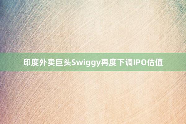 印度外卖巨头Swiggy再度下调IPO估值