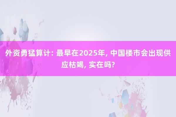 外资勇猛算计: 最早在2025年, 中国楼市会出现供应枯竭, 实在吗?