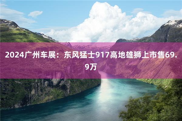 2024广州车展：东风猛士917高地雄狮上市售69.9万