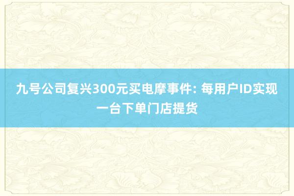 九号公司复兴300元买电摩事件: 每用户ID实现一台下单门店提货