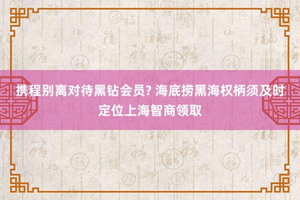 携程别离对待黑钻会员? 海底捞黑海权柄须及时定位上海智商领取