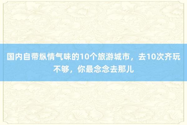 国内自带纵情气味的10个旅游城市，去10次齐玩不够，你最念念去那儿