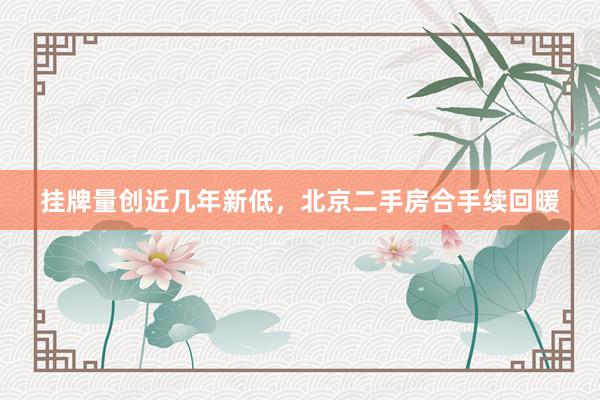 挂牌量创近几年新低，北京二手房合手续回暖