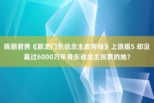 陈丽君携《新龙门东说念主皮客栈》上浪姐5 却没赢过6000万年青东说念主投票的她？