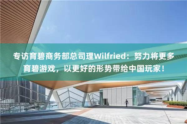 专访育碧商务部总司理Wilfried：努力将更多育碧游戏，以更好的形势带给中国玩家！